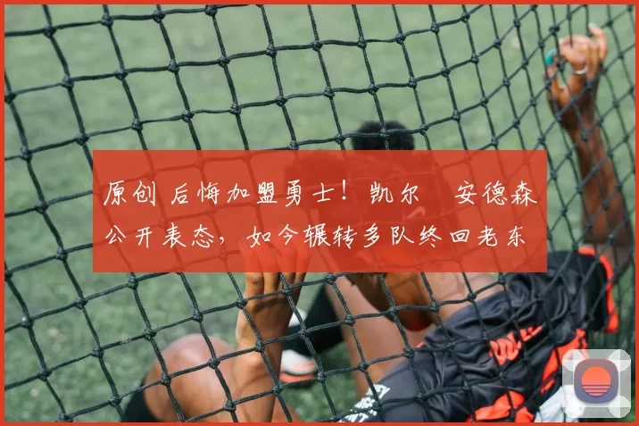 原创 后悔加盟勇士！凯尔・安德森公开表态，如今辗转多队终回老东家