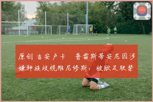 原创 吉安卢卡・普雷斯蒂安尼因涉嫌种族歧视维尼修斯,被欧足联禁赛