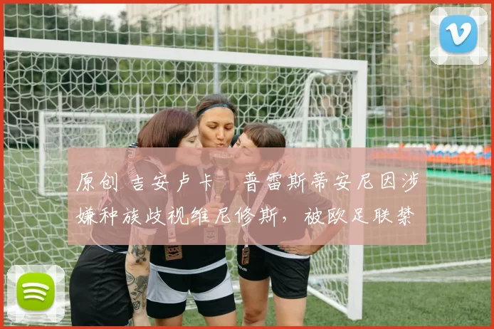 原创 吉安卢卡・普雷斯蒂安尼因涉嫌种族歧视维尼修斯,被欧足联禁赛