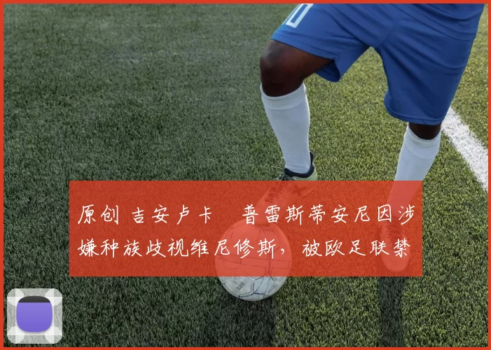 原创 吉安卢卡・普雷斯蒂安尼因涉嫌种族歧视维尼修斯，被欧足联禁赛