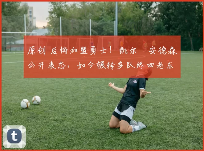 原创 后悔加盟勇士！凯尔・安德森公开表态，如今辗转多队终回老东家