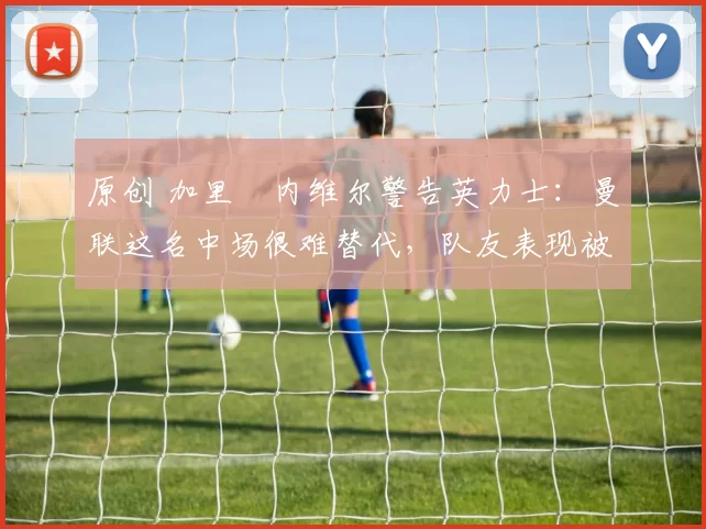 原创 加里・内维尔警告英力士:曼联这名中场很难替代,队友表现被赞 “离谱”