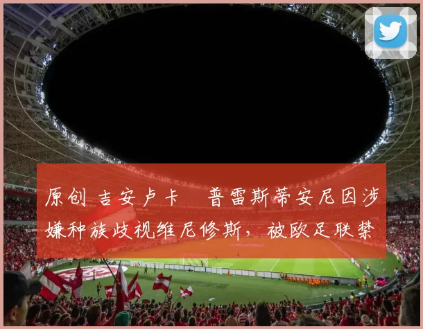 原创 吉安卢卡・普雷斯蒂安尼因涉嫌种族歧视维尼修斯,被欧足联禁赛