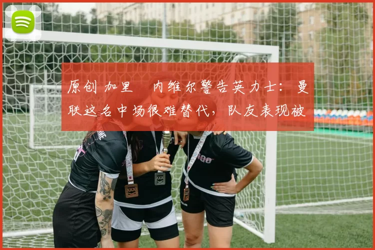 原创 加里・内维尔警告英力士：曼联这名中场很难替代，队友表现被赞 “离谱”