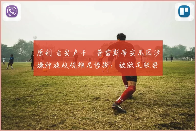 原创 吉安卢卡・普雷斯蒂安尼因涉嫌种族歧视维尼修斯，被欧足联禁赛