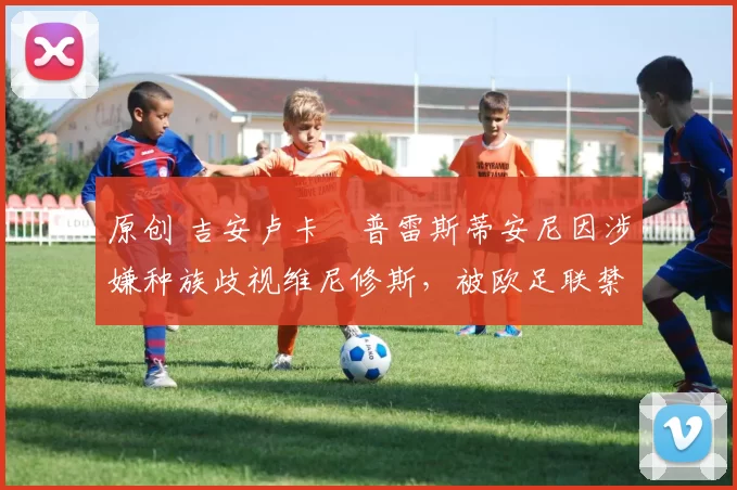 原创 吉安卢卡・普雷斯蒂安尼因涉嫌种族歧视维尼修斯，被欧足联禁赛