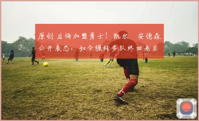 原创 后悔加盟勇士！凯尔・安德森公开表态，如今辗转多队终回老东家