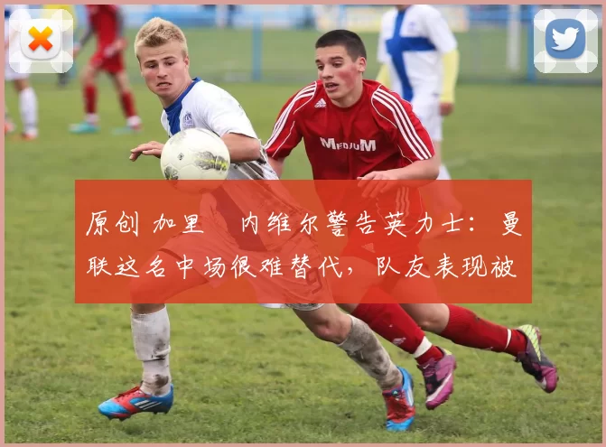 原创 加里・内维尔警告英力士：曼联这名中场很难替代，队友表现被赞 “离谱”