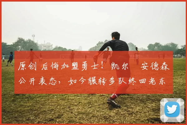 原创 后悔加盟勇士！凯尔・安德森公开表态，如今辗转多队终回老东家