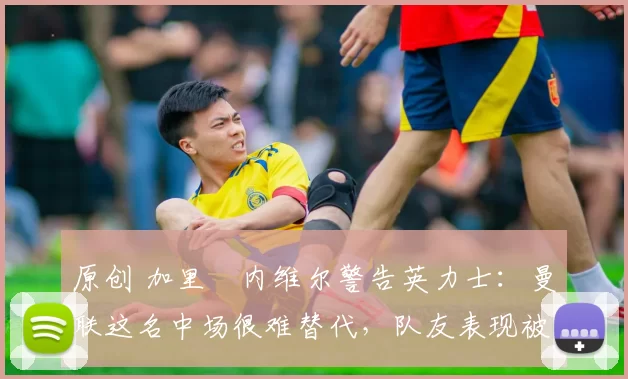 原创 加里・内维尔警告英力士：曼联这名中场很难替代，队友表现被赞 “离谱”