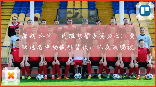 原创 加里・内维尔警告英力士：曼联这名中场很难替代，队友表现被赞 “离谱”