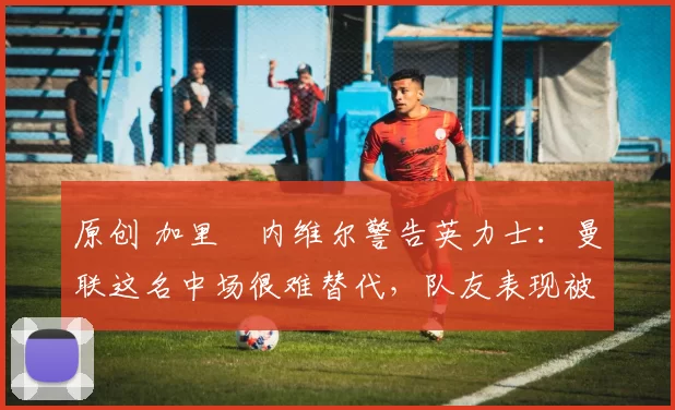 原创 加里・内维尔警告英力士：曼联这名中场很难替代，队友表现被赞 “离谱”
