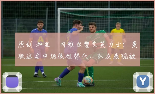 原创 加里・内维尔警告英力士:曼联这名中场很难替代,队友表现被赞 “离谱”