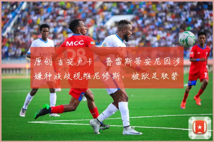 原创 吉安卢卡・普雷斯蒂安尼因涉嫌种族歧视维尼修斯,被欧足联禁赛