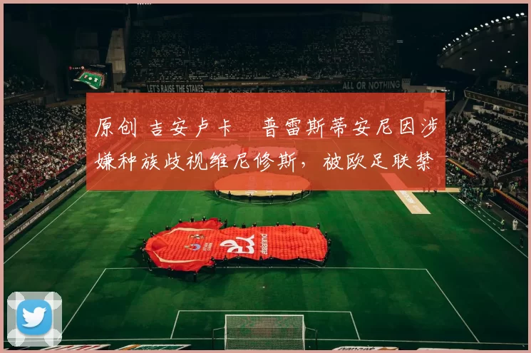 原创 吉安卢卡・普雷斯蒂安尼因涉嫌种族歧视维尼修斯，被欧足联禁赛