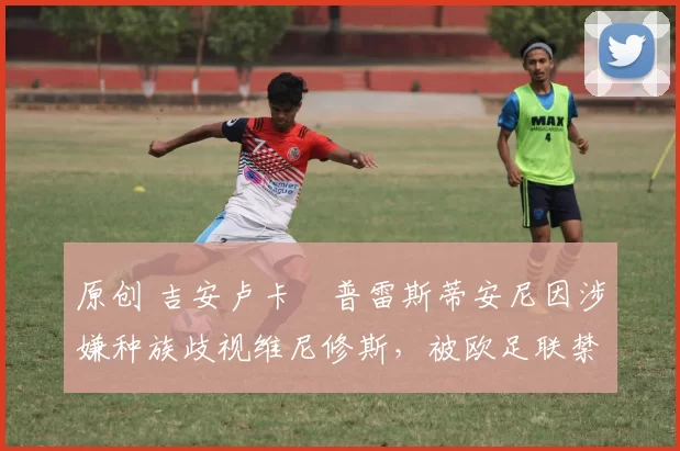 原创 吉安卢卡・普雷斯蒂安尼因涉嫌种族歧视维尼修斯，被欧足联禁赛