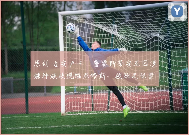 原创 吉安卢卡・普雷斯蒂安尼因涉嫌种族歧视维尼修斯，被欧足联禁赛