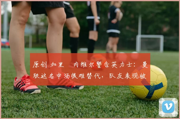 原创 加里・内维尔警告英力士:曼联这名中场很难替代,队友表现被赞 “离谱”