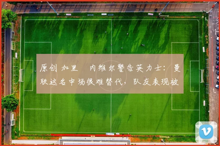 原创 加里・内维尔警告英力士:曼联这名中场很难替代,队友表现被赞 “离谱”