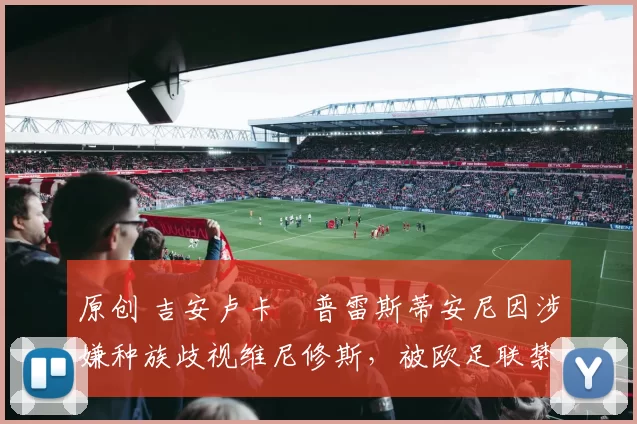 原创 吉安卢卡・普雷斯蒂安尼因涉嫌种族歧视维尼修斯，被欧足联禁赛
