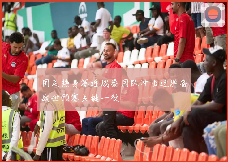 国足热身赛迎战泰国队冲击连胜备战世预赛关键一役