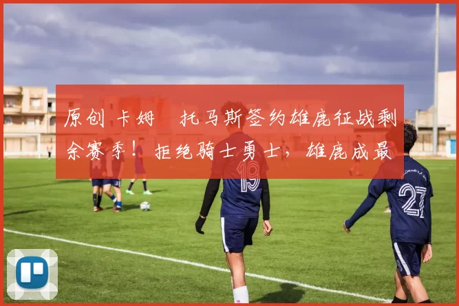 原创 卡姆・托马斯签约雄鹿征战剩余赛季！拒绝骑士勇士，雄鹿成最优选