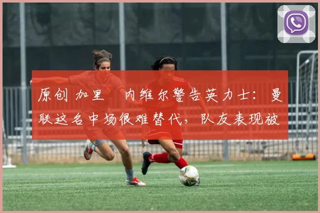 原创 加里・内维尔警告英力士：曼联这名中场很难替代，队友表现被赞 “离谱”