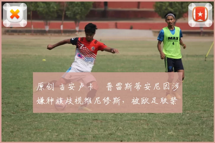 原创 吉安卢卡・普雷斯蒂安尼因涉嫌种族歧视维尼修斯，被欧足联禁赛