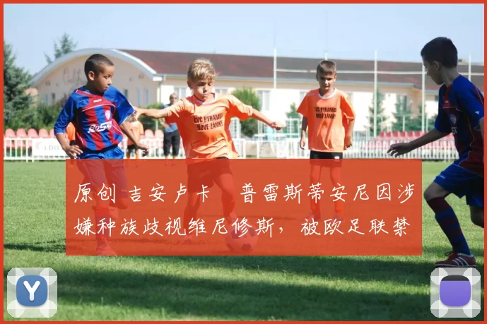 原创 吉安卢卡・普雷斯蒂安尼因涉嫌种族歧视维尼修斯，被欧足联禁赛