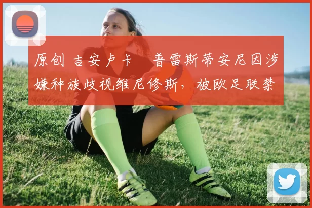 原创 吉安卢卡・普雷斯蒂安尼因涉嫌种族歧视维尼修斯，被欧足联禁赛