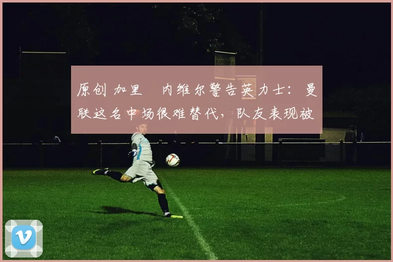 原创 加里・内维尔警告英力士：曼联这名中场很难替代，队友表现被赞 “离谱”