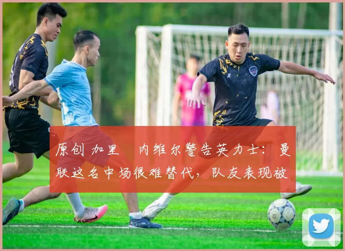 原创 加里・内维尔警告英力士：曼联这名中场很难替代，队友表现被赞 “离谱”