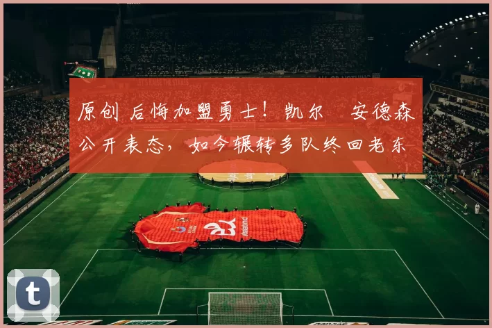 原创 后悔加盟勇士!凯尔・安德森公开表态,如今辗转多队终回老东家