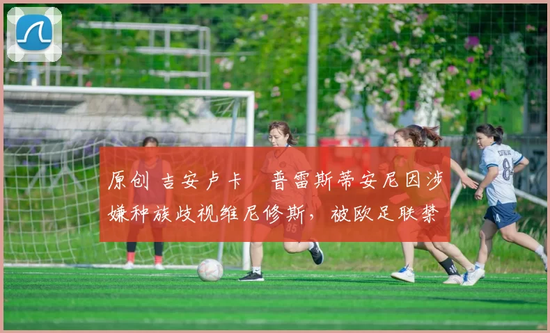 原创 吉安卢卡・普雷斯蒂安尼因涉嫌种族歧视维尼修斯，被欧足联禁赛