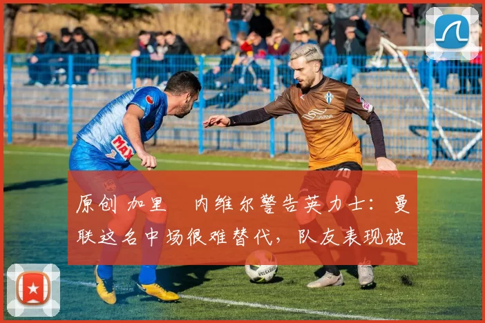 原创 加里・内维尔警告英力士：曼联这名中场很难替代，队友表现被赞 “离谱”