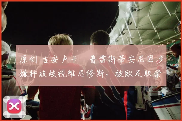 原创 吉安卢卡・普雷斯蒂安尼因涉嫌种族歧视维尼修斯,被欧足联禁赛