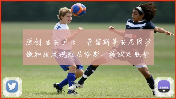 原创 吉安卢卡・普雷斯蒂安尼因涉嫌种族歧视维尼修斯，被欧足联禁赛