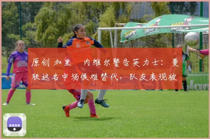原创 加里・内维尔警告英力士：曼联这名中场很难替代，队友表现被赞 “离谱”