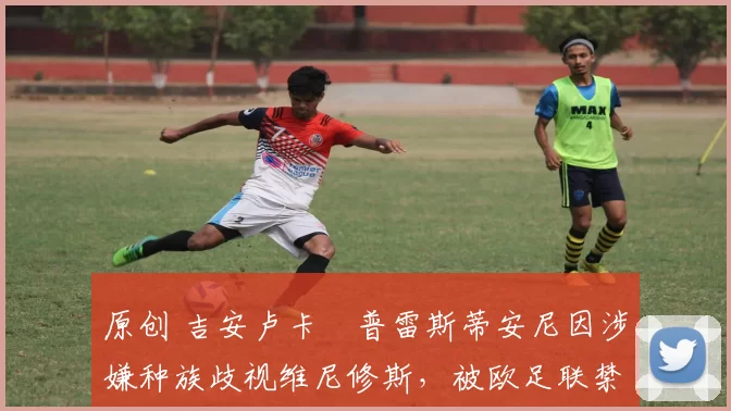原创 吉安卢卡・普雷斯蒂安尼因涉嫌种族歧视维尼修斯，被欧足联禁赛
