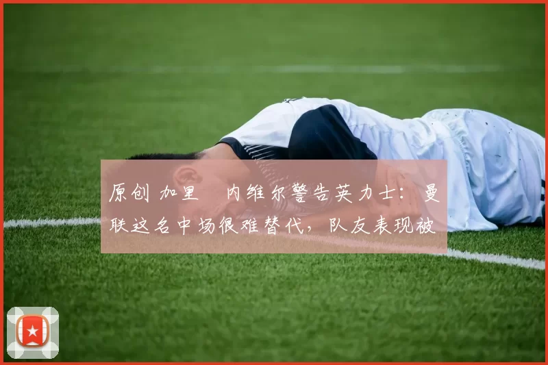 原创 加里・内维尔警告英力士:曼联这名中场很难替代,队友表现被赞 “离谱”