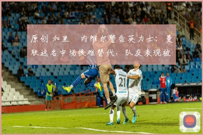 原创 加里・内维尔警告英力士:曼联这名中场很难替代,队友表现被赞 “离谱”