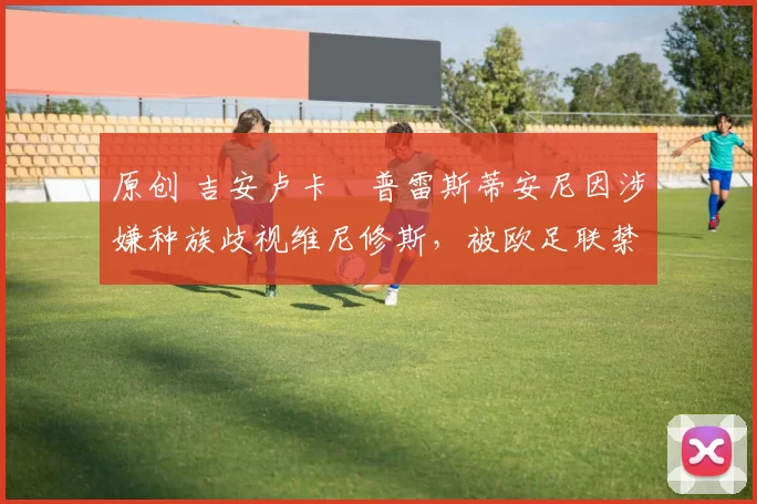 原创 吉安卢卡・普雷斯蒂安尼因涉嫌种族歧视维尼修斯,被欧足联禁赛