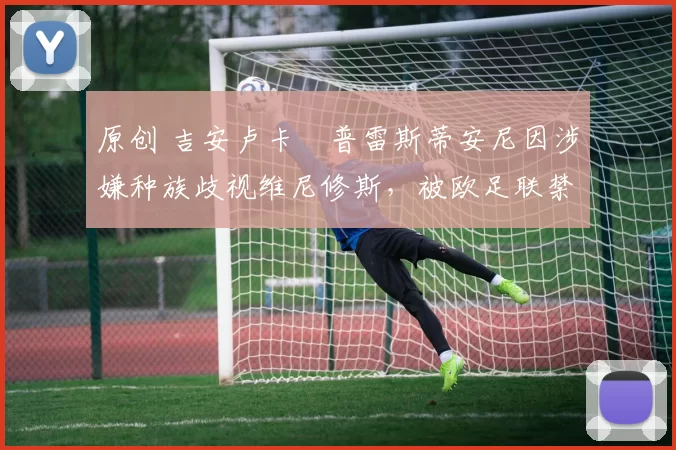 原创 吉安卢卡・普雷斯蒂安尼因涉嫌种族歧视维尼修斯，被欧足联禁赛