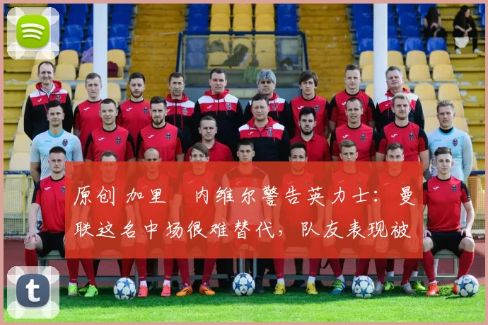 原创 加里・内维尔警告英力士：曼联这名中场很难替代，队友表现被赞 “离谱”