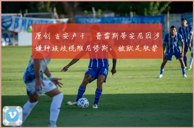 原创 吉安卢卡・普雷斯蒂安尼因涉嫌种族歧视维尼修斯,被欧足联禁赛