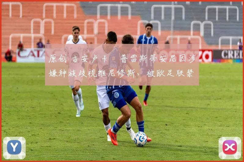 原创 吉安卢卡・普雷斯蒂安尼因涉嫌种族歧视维尼修斯，被欧足联禁赛