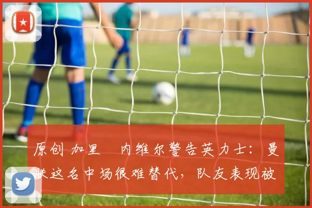 原创 加里・内维尔警告英力士：曼联这名中场很难替代，队友表现被赞 “离谱”