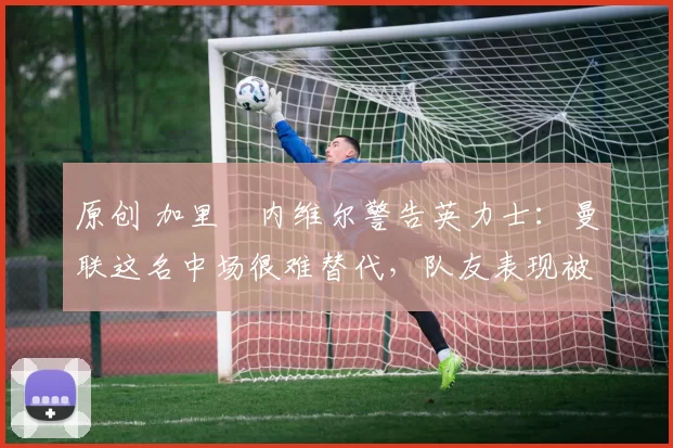 原创 加里・内维尔警告英力士:曼联这名中场很难替代,队友表现被赞 “离谱”