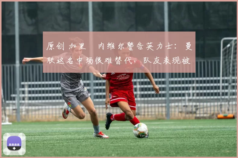 原创 加里・内维尔警告英力士：曼联这名中场很难替代，队友表现被赞 “离谱”