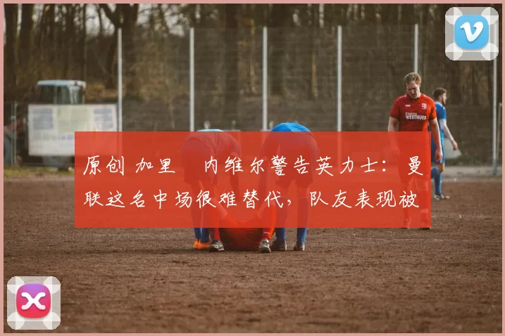 原创 加里・内维尔警告英力士:曼联这名中场很难替代,队友表现被赞 “离谱”